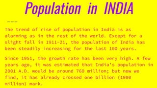 Population in INDIA
The trend of rise of population in India is as
alarming as in the rest of the world. Except for a
slight fall in 1911-21, the population of India has
been steadily increasing for the last 100 years.
Since 1951, the growth rate has been very high. A few
years ago, it was estimated that India’s population in
2001 A.D. would be around 760 million; but now we
find, it has already crossed one billion (1000
million) mark.
 