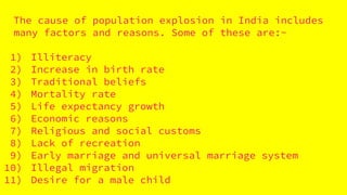 The cause of population explosion in India includes
many factors and reasons. Some of these are:-
1) Illiteracy
2) Increase in birth rate
3) Traditional beliefs
4) Mortality rate
5) Life expectancy growth
6) Economic reasons
7) Religious and social customs
8) Lack of recreation
9) Early marriage and universal marriage system
10) Illegal migration
11) Desire for a male child
 
