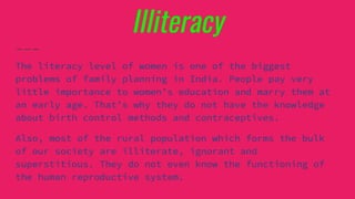 Illiteracy
The literacy level of women is one of the biggest
problems of family planning in India. People pay very
little importance to women’s education and marry them at
an early age. That’s why they do not have the knowledge
about birth control methods and contraceptives.
Also, most of the rural population which forms the bulk
of our society are illiterate, ignorant and
superstitious. They do not even know the functioning of
the human reproductive system.
 