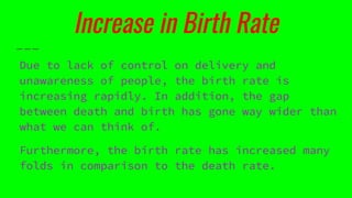 Increase in Birth Rate
Due to lack of control on delivery and
unawareness of people, the birth rate is
increasing rapidly. In addition, the gap
between death and birth has gone way wider than
what we can think of.
Furthermore, the birth rate has increased many
folds in comparison to the death rate.
 