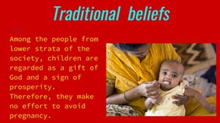 Traditional beliefs
Among the people from
lower strata of the
society, children are
regarded as a gift of
God and a sign of
prosperity.
Therefore, they make
no effort to avoid
pregnancy.
 