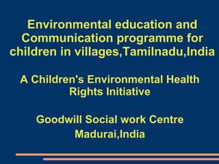 Environmental education and Communication programme for children in villages,Tamilnadu,India A Children's Environmental Health Rights Initiative Goodwill Social work Centre Madurai,India 