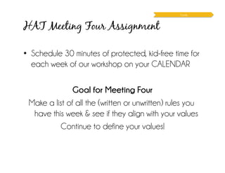 HAT Meeting Four Assignment
Family
•  Schedule 30 minutes of protected, kid-free time for
each week of our workshop on your CALENDAR
Goal for Meeting Four
Make a list of all the (written or unwritten) rules you
have this week & see if they align with your values
Continue to define your values!
 