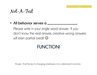 Not-A-Test
•  All behavior serves a __________________.
Please write in your single word answer. If you
don’t know the real answer, creative wrong answers
will earn partial credit ☺
FUNCTION!
Answer: And the key to changing a behavior is to understand its function.
Science
 