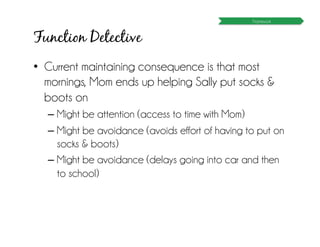 Function Detective
•  Current maintaining consequence is that most
mornings, Mom ends up helping Sally put socks &
boots on
– Might be attention (access to time with Mom)
– Might be avoidance (avoids effort of having to put on
socks & boots)
– Might be avoidance (delays going into car and then
to school)
Framework
 
