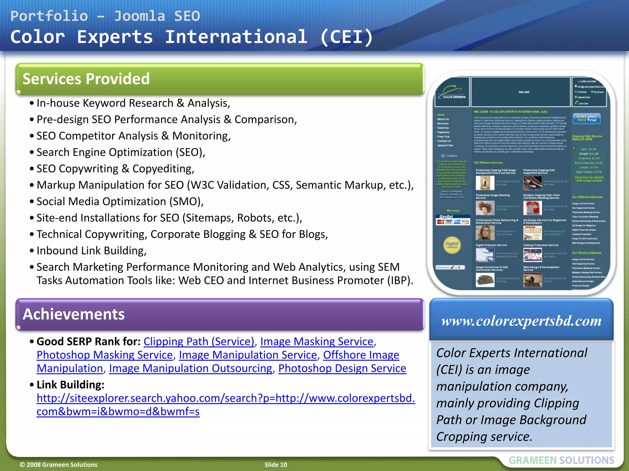 Portfolio – Joomla SEO
Color Experts International (CEI)

 Services Provided
   • In-house Keyword Research & Analysis,
   • Pre-design SEO Performance Analysis & Comparison,
   • SEO Competitor Analysis & Monitoring,
   • Search Engine Optimization (SEO),
   • SEO Copywriting & Copyediting,
   • Markup Manipulation for SEO (W3C Validation, CSS, Semantic Markup, etc.),
   • Social Media Optimization (SMO),
   • Site-end Installations for SEO (Sitemaps, Robots, etc.),
   • Technical Copywriting, Corporate Blogging & SEO for Blogs,
   • Inbound Link Building,
   • Search Marketing Performance Monitoring and Web Analytics, using SEM
     Tasks Automation Tools like: Web CEO and Internet Business Promoter (IBP).

 Achievements                                                                     www.colorexpertsbd.com
   • Good SERP Rank for: Clipping Path (Service), Image Masking Service,
     Photoshop Masking Service, Image Manipulation Service, Offshore Image        Color Experts International
     Manipulation, Image Manipulation Outsourcing, Photoshop Design Service       (CEI) is an image
   • Link Building:                                                               manipulation company,
     http://siteexplorer.search.yahoo.com/search?p=http://www.colorexpertsbd.     mainly providing Clipping
     com&bwm=i&bwmo=d&bwmf=s
                                                                                  Path or Image Background
                                                                                  Cropping service.
 © 2008 Grameen Solutions                        Slide 10
 