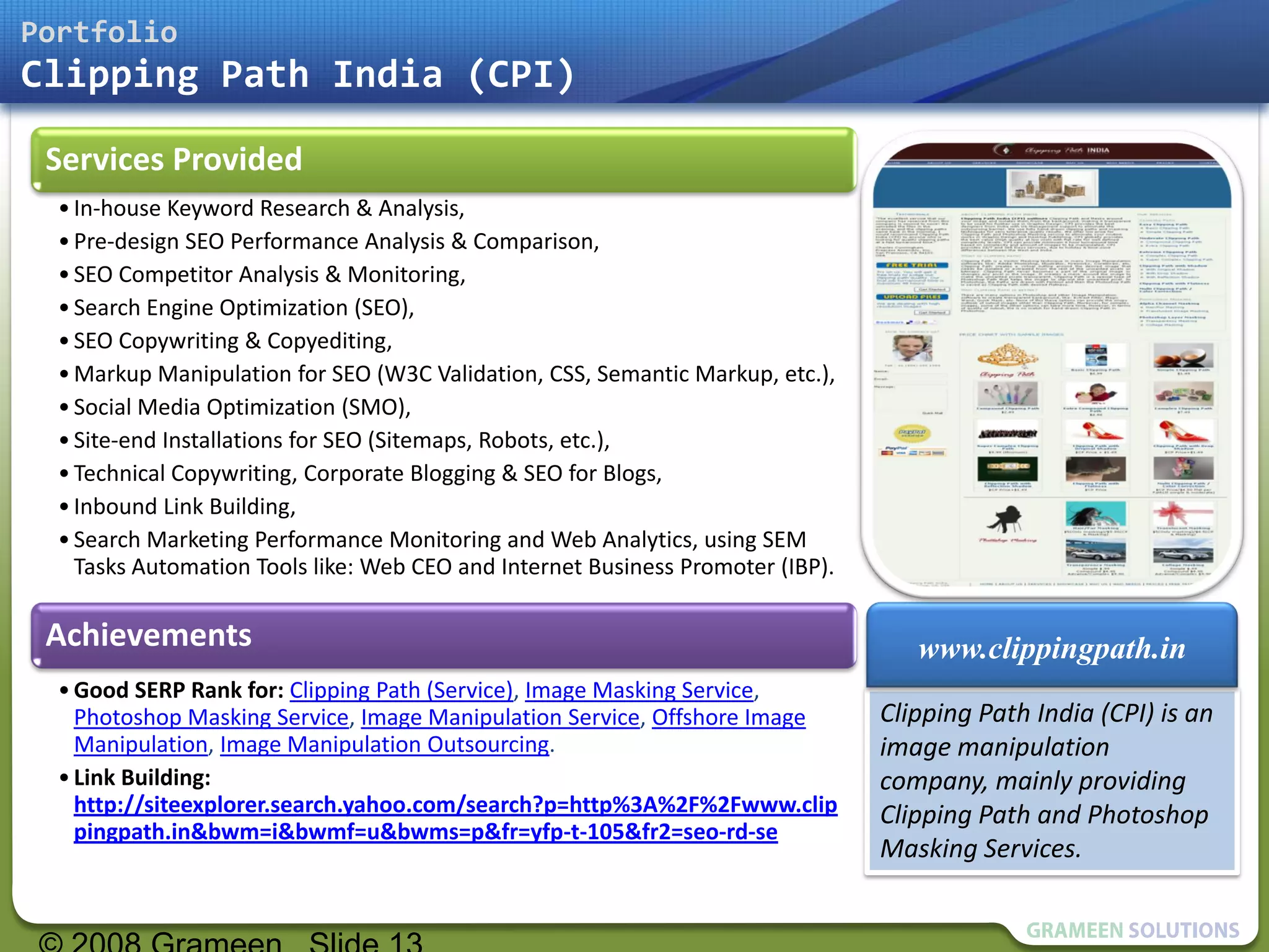 Portfolio
Clipping Path India (CPI)

 Services Provided
  • In-house Keyword Research & Analysis,
  • Pre-design SEO Performance Analysis & Comparison,
  • SEO Competitor Analysis & Monitoring,
  • Search Engine Optimization (SEO),
  • SEO Copywriting & Copyediting,
  • Markup Manipulation for SEO (W3C Validation, CSS, Semantic Markup, etc.),
  • Social Media Optimization (SMO),
  • Site-end Installations for SEO (Sitemaps, Robots, etc.),
  • Technical Copywriting, Corporate Blogging & SEO for Blogs,
  • Inbound Link Building,
  • Search Marketing Performance Monitoring and Web Analytics, using SEM
    Tasks Automation Tools like: Web CEO and Internet Business Promoter (IBP).

 Achievements                                                                       www.clippingpath.in
  • Good SERP Rank for: Clipping Path (Service), Image Masking Service,
    Photoshop Masking Service, Image Manipulation Service, Offshore Image        Clipping Path India (CPI) is an
    Manipulation, Image Manipulation Outsourcing.                                image manipulation
  • Link Building:                                                               company, mainly providing
    http://siteexplorer.search.yahoo.com/search?p=http%3A%2F%2Fwww.clip          Clipping Path and Photoshop
    pingpath.in&bwm=i&bwmf=u&bwms=p&fr=yfp-t-105&fr2=seo-rd-se
                                                                                 Masking Services.
 