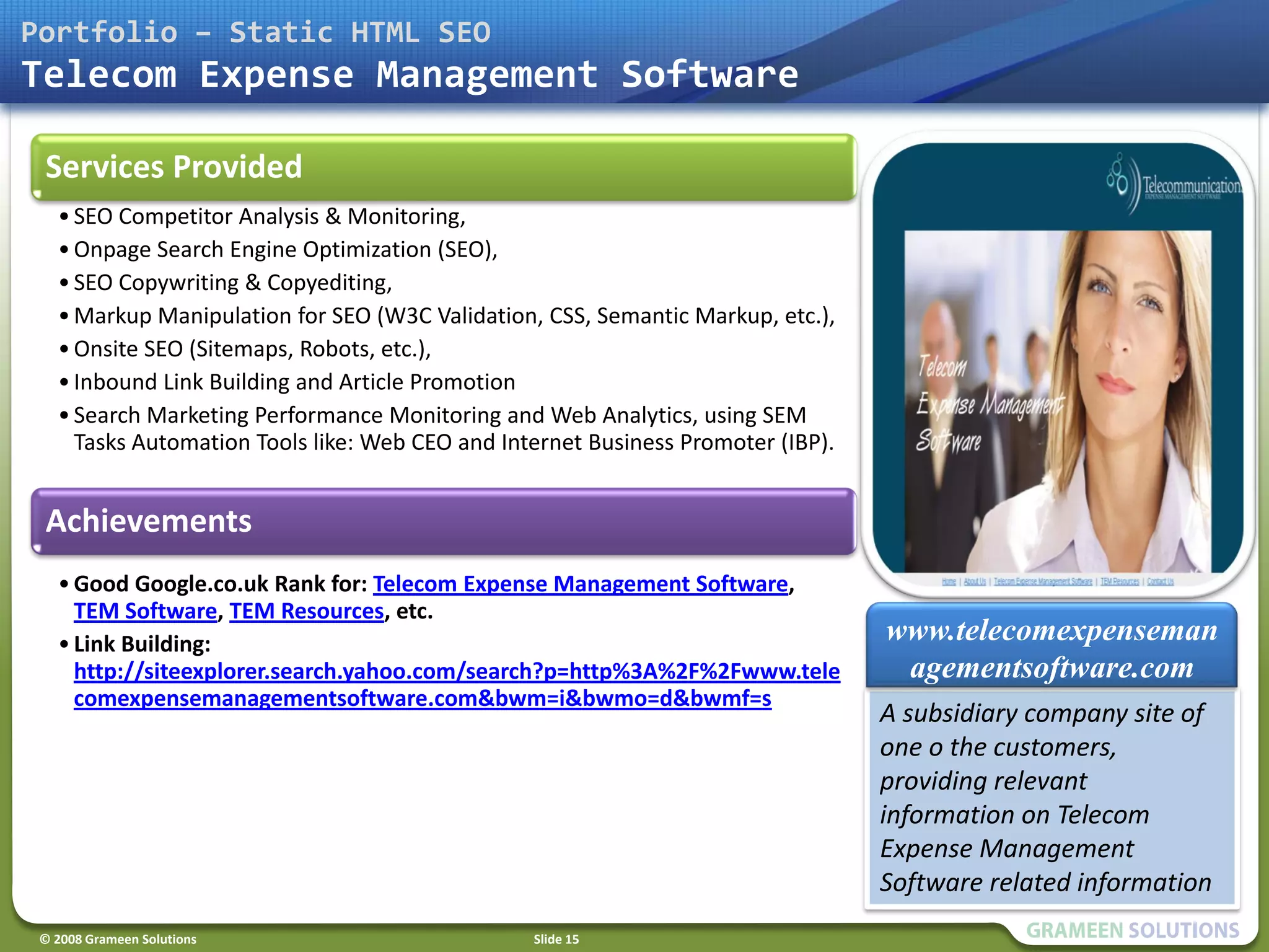 Portfolio – Static HTML SEO
Telecom Expense Management Software

 Services Provided
   • SEO Competitor Analysis & Monitoring,
   • Onpage Search Engine Optimization (SEO),
   • SEO Copywriting & Copyediting,
   • Markup Manipulation for SEO (W3C Validation, CSS, Semantic Markup, etc.),
   • Onsite SEO (Sitemaps, Robots, etc.),
   • Inbound Link Building and Article Promotion
   • Search Marketing Performance Monitoring and Web Analytics, using SEM
     Tasks Automation Tools like: Web CEO and Internet Business Promoter (IBP).


 Achievements
   • Good Google.co.uk Rank for: Telecom Expense Management Software,
     TEM Software, TEM Resources, etc.
   • Link Building:                                                               www.telecomexpenseman
     http://siteexplorer.search.yahoo.com/search?p=http%3A%2F%2Fwww.tele           agementsoftware.com
     comexpensemanagementsoftware.com&bwm=i&bwmo=d&bwmf=s
                                                                                  A subsidiary company site of
                                                                                  one o the customers,
                                                                                  providing relevant
                                                                                  information on Telecom
                                                                                  Expense Management
                                                                                  Software related information
 © 2008 Grameen Solutions                        Slide 15
 