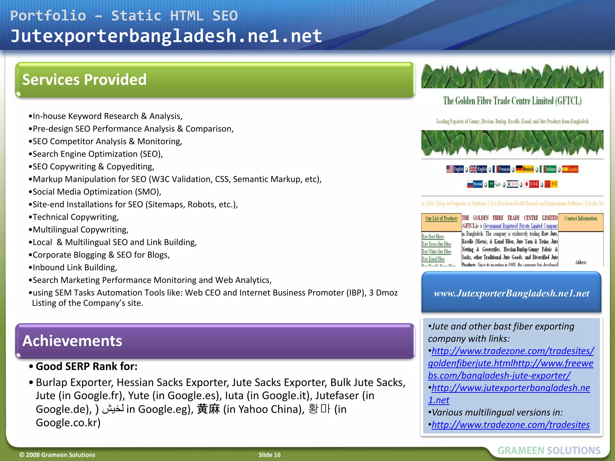Portfolio – Static HTML SEO
Jutexporterbangladesh.ne1.net

  Services Provided

   •In-house Keyword Research & Analysis,
   •Pre-design SEO Performance Analysis & Comparison,
   •SEO Competitor Analysis & Monitoring,
   •Search Engine Optimization (SEO),
   •SEO Copywriting & Copyediting,
   •Markup Manipulation for SEO (W3C Validation, CSS, Semantic Markup, etc),
   •Social Media Optimization (SMO),
   •Site-end Installations for SEO (Sitemaps, Robots, etc.),
   •Technical Copywriting,
   •Multilingual Copywriting,
   •Local & Multilingual SEO and Link Building,
   •Corporate Blogging & SEO for Blogs,
   •Inbound Link Building,
   •Search Marketing Performance Monitoring and Web Analytics,
   •using SEM Tasks Automation Tools like: Web CEO and Internet Business Promoter (IBP), 3 Dmoz    www.JutexporterBangladesh.ne1.net
    Listing of the Company’s site.

                                                                                                  •Jute and other bast fiber exporting
  Achievements                                                                                    company with links:
                                                                                                  •http://www.tradezone.com/tradesites/
   • Good SERP Rank for:                                                                          goldenfiberjute.htmlhttp://www.freewe
                                                                                                  bs.com/bangladesh-jute-exporter/
   • Burlap Exporter, Hessian Sacks Exporter, Jute Sacks Exporter, Bulk Jute Sacks,               •http://www.jutexporterbangladesh.ne
     Jute (in Google.fr), Yute (in Google.es), Iuta (in Google.it), Jutefaser (in                 1.net
     Google.de), ( ‫ لخيش‬in Google.eg), 黄麻 (in Yahoo China), 황마 (in                                •Various multilingual versions in:
     Google.co.kr)                                                                                •http://www.tradezone.com/tradesites

 © 2008 Grameen Solutions                                   Slide 16
 