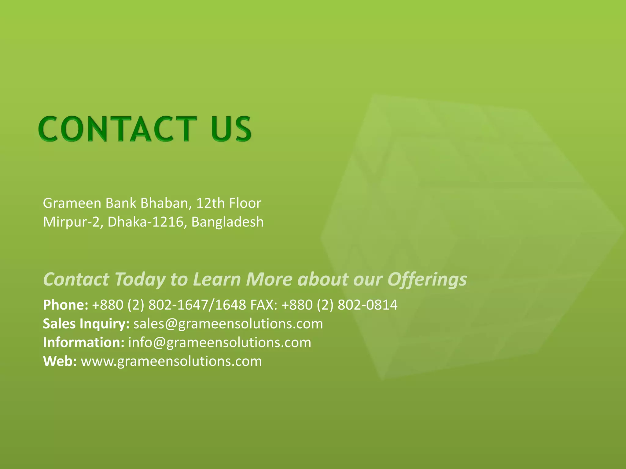 Grameen Bank Bhaban, 12th Floor
Mirpur-2, Dhaka-1216, Bangladesh


Contact Today to Learn More about our Offerings
Phone: +880 (2) 802-1647/1648 FAX: +880 (2) 802-0814
Sales Inquiry: sales@grameensolutions.com
Information: info@grameensolutions.com
Web: www.grameensolutions.com
 