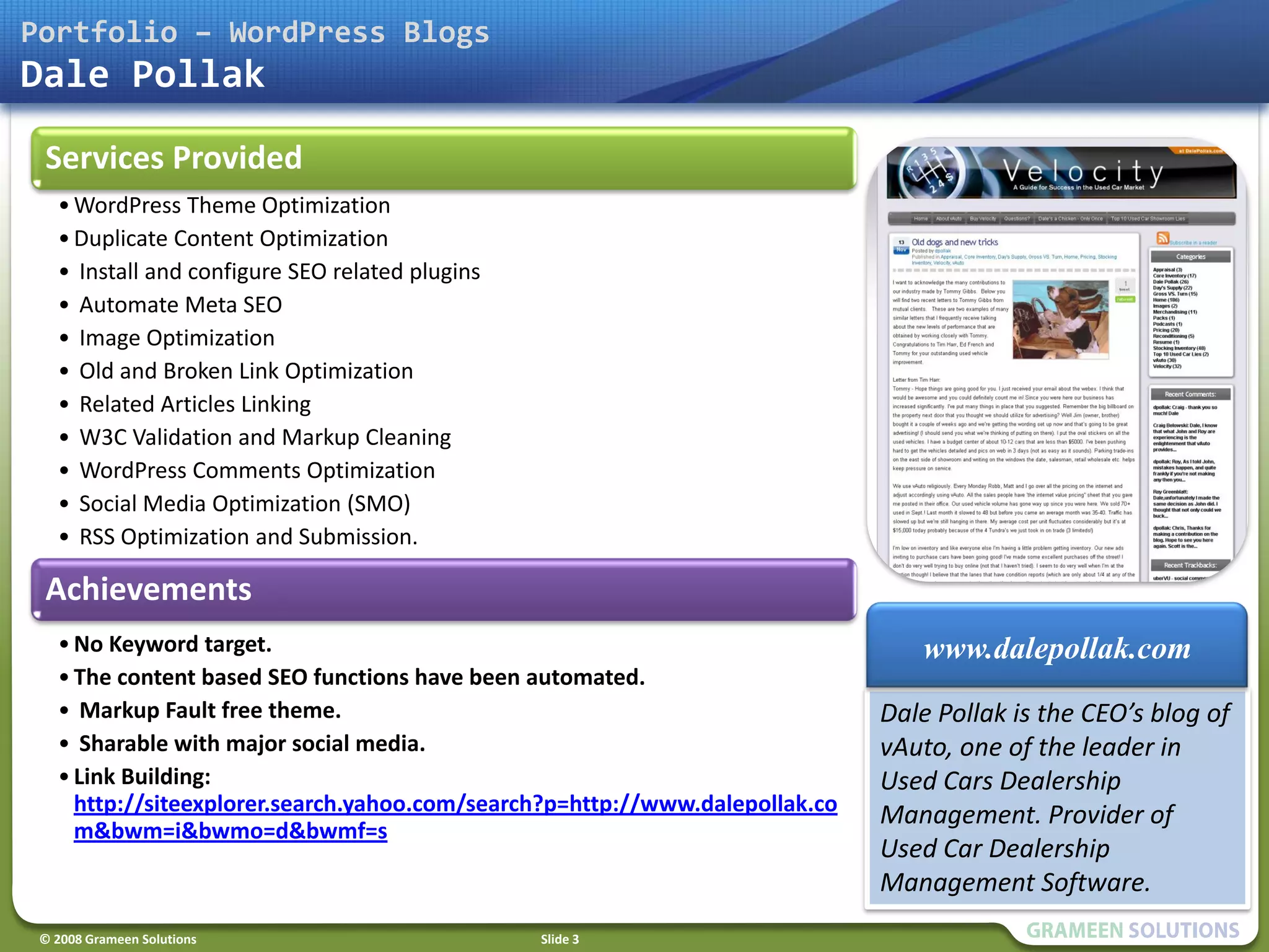 Portfolio – WordPress Blogs
Dale Pollak

 Services Provided
   • WordPress Theme Optimization
   • Duplicate Content Optimization
   • Install and configure SEO related plugins
   • Automate Meta SEO
   • Image Optimization
   • Old and Broken Link Optimization
   • Related Articles Linking
   • W3C Validation and Markup Cleaning
   • WordPress Comments Optimization
   • Social Media Optimization (SMO)
   • RSS Optimization and Submission.
   • Link building with unique snippet contents.
 Achievements
   • No Keyword target.                                                          www.dalepollak.com
   • The content based SEO functions have been automated.
   • Markup Fault free theme.                                                 Dale Pollak is the CEO’s blog of
   • Sharable with major social media.                                        vAuto, one of the leader in
   • Link Building:                                                           Used Cars Dealership
     http://siteexplorer.search.yahoo.com/search?p=http://www.dalepollak.co   Management. Provider of
     m&bwm=i&bwmo=d&bwmf=s
                                                                              Used Car Dealership
                                                                              Management Software.
 © 2008 Grameen Solutions                          Slide 3
 
