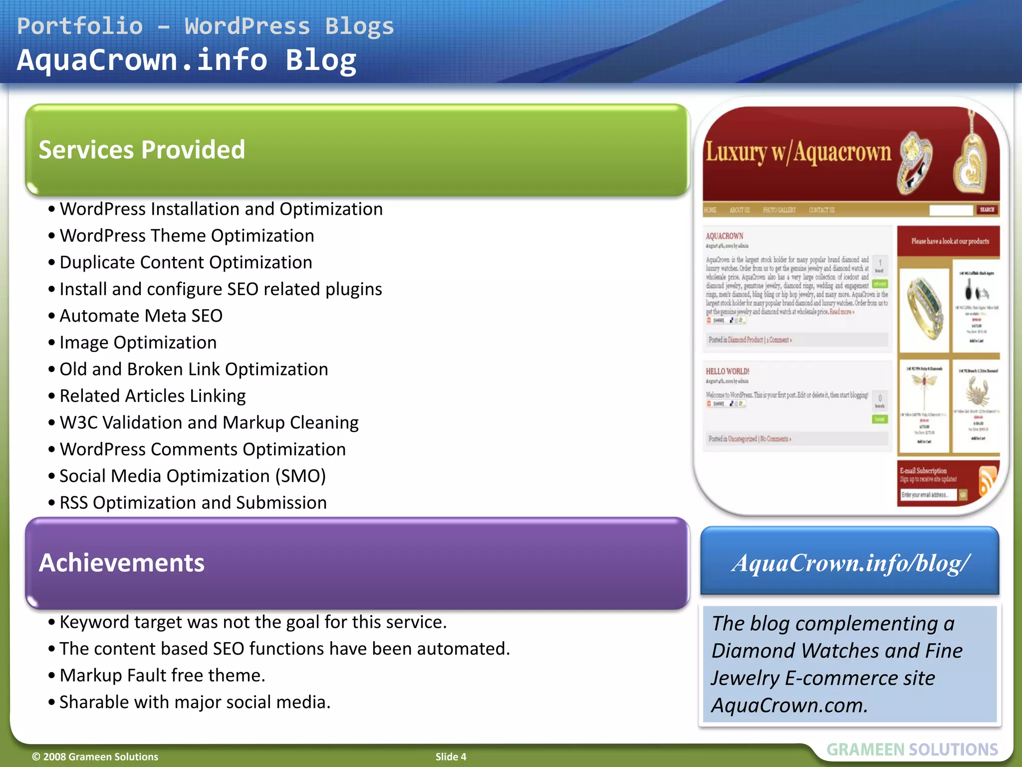Portfolio – WordPress Blogs
AquaCrown.info Blog

  Services Provided
   • WordPress Installation and Optimization
   • WordPress Theme Optimization
   • Duplicate Content Optimization
   • Install and configure SEO related plugins
   • Automate Meta SEO
   • Image Optimization
   • Old and Broken Link Optimization
   • Related Articles Linking
   • W3C Validation and Markup Cleaning
   • WordPress Comments Optimization
   • Social Media Optimization (SMO)
   • RSS Optimization and Submission


  Achievements                                               AquaCrown.info/blog/

   • Keyword target was not the goal for this service.      The blog complementing a
   • The content based SEO functions have been automated.   Diamond Watches and Fine
   • Markup Fault free theme.                               Jewelry E-commerce site
   • Sharable with major social media.                      AquaCrown.com.

 © 2008 Grameen Solutions                        Slide 4
 