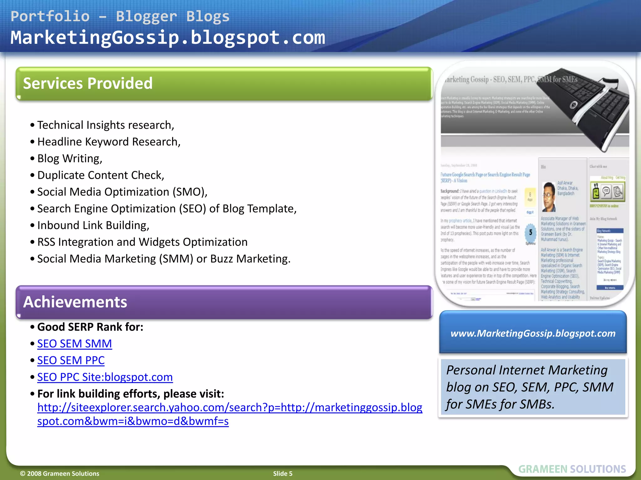 Portfolio – Blogger Blogs
MarketingGossip.blogspot.com

 Services Provided

   • Technical Insights research,
   • Headline Keyword Research,
   • Blog Writing,
   • Duplicate Content Check,
   • Social Media Optimization (SMO),
   • Search Engine Optimization (SEO) of Blog Template,
   • Inbound Link Building,
   • RSS Integration and Widgets Optimization
   • Social Media Marketing (SMM) or Buzz Marketing.


 Achievements
   • Good SERP Rank for:                                                         www.MarketingGossip.blogspot.com
   • SEO SEM SMM
   • SEO SEM PPC
   • SEO PPC Site:blogspot.com
                                                                                 Personal Internet Marketing
   • For link building efforts, please visit:                                    blog on SEO, SEM, PPC, SMM
     http://siteexplorer.search.yahoo.com/search?p=http://marketinggossip.blog   for SMEs for SMBs.
     spot.com&bwm=i&bwmo=d&bwmf=s



 © 2008 Grameen Solutions                         Slide 5
 
