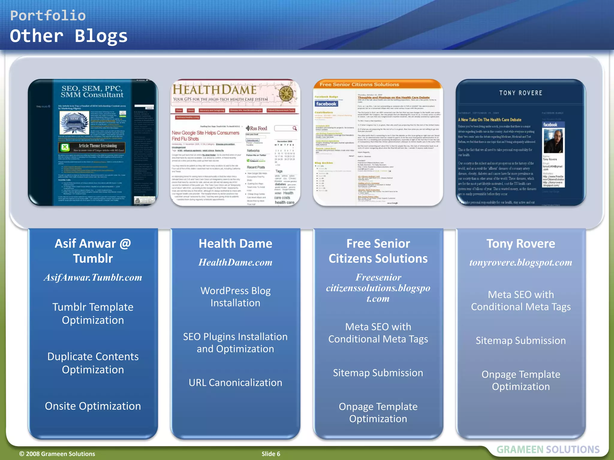 Portfolio
Other Blogs




            Asif Anwar @          Health Dame                  Free Senior                Tony Rovere
               Tumblr             HealthDame.com           Citizens Solutions          tonyrovere.blogspot.com
        AsifAnwar.Tumblr.com                                      Freesenior
                                  WordPress Blog           citizenssolutions.blogspo
                                                                     t.com                Meta SEO with
           Tumblr Template         Installation                                        Conditional Meta Tags
             Optimization
                                                              Meta SEO with
                               SEO Plugins Installation    Conditional Meta Tags        Sitemap Submission
                                 and Optimization
         Duplicate Contents
           Optimization                                     Sitemap Submission           Onpage Template
                                URL Canonicalization                                       Optimization
         Onsite Optimization                                  Onpage Template
                                                                Optimization


 © 2008 Grameen Solutions                        Slide 6
 