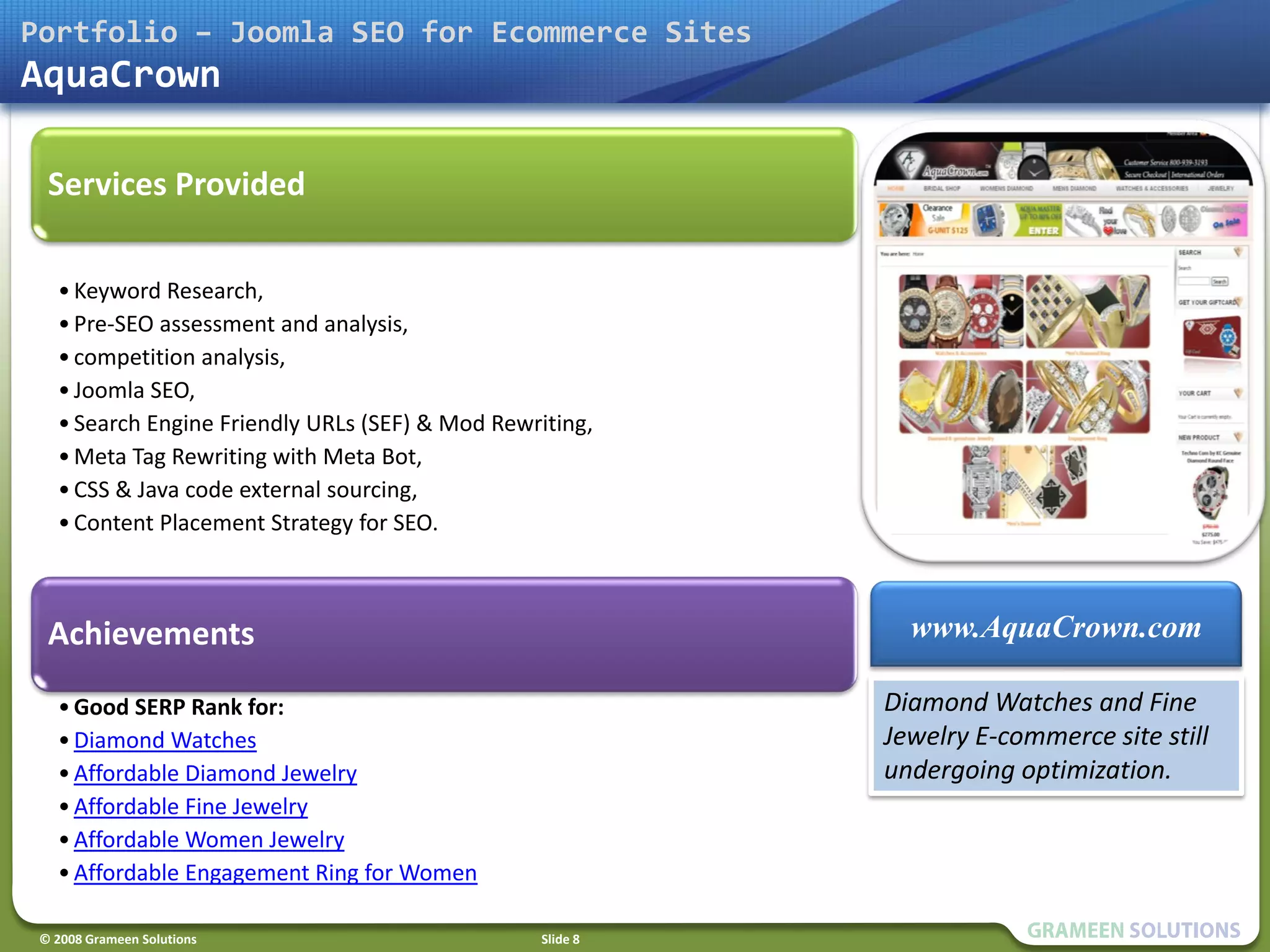 Portfolio – Joomla SEO for Ecommerce Sites
AquaCrown

  Services Provided

   • Keyword Research,
   • Pre-SEO assessment and analysis,
   • competition analysis,
   • Joomla SEO,
   • Search Engine Friendly URLs (SEF) & Mod Rewriting,
   • Meta Tag Rewriting with Meta Bot,
   • CSS & Java code external sourcing,
   • Content Placement Strategy for SEO.



  Achievements                                               www.AquaCrown.com

   • Good SERP Rank for:                                   Diamond Watches and Fine
   • Diamond Watches                                       Jewelry E-commerce site still
   • Affordable Diamond Jewelry                            undergoing optimization.
   • Affordable Fine Jewelry
   • Affordable Women Jewelry
   • Affordable Engagement Ring for Women

 © 2008 Grameen Solutions                        Slide 8
 