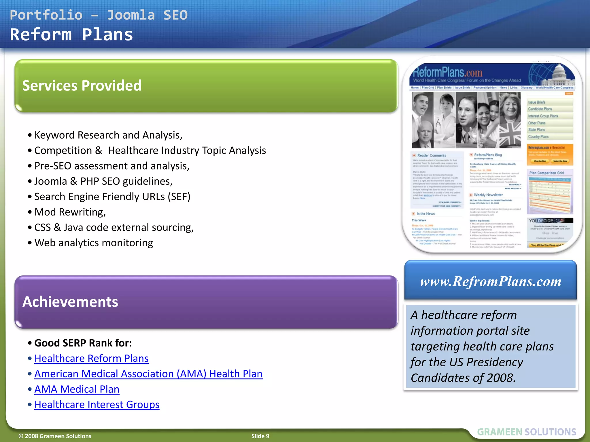 Portfolio – Joomla SEO
Reform Plans

  Services Provided

   • Keyword Research and Analysis,
   • Competition & Healthcare Industry Topic Analysis
   • Pre-SEO assessment and analysis,
   • Joomla & PHP SEO guidelines,
   • Search Engine Friendly URLs (SEF)
   • Mod Rewriting,
   • CSS & Java code external sourcing,
   • Web analytics monitoring


                                                            www.RefromPlans.com
  Achievements
                                                           A healthcare reform
                                                           information portal site
   • Good SERP Rank for:                                   targeting health care plans
   • Healthcare Reform Plans                               for the US Presidency
   • American Medical Association (AMA) Health Plan        Candidates of 2008.
   • AMA Medical Plan
   • Healthcare Interest Groups

 © 2008 Grameen Solutions                        Slide 9
 