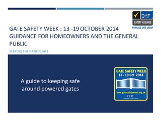 GATE SAFETY WEEK : 13 -19 OCTOBER 2014 
GUIDANCE FOR HOMEOWNERS AND THE GENERAL 
PUBLIC 
KEEPING THE NATION SAFE 
A guide to keeping safe 
around powered gates 
 