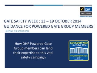 GATE SAFETY WEEK : 13 – 19 OCTOBER 2014
GUIDANCE FOR POWERED GATE GROUP MEMBERS
KEEPING THE NATION SAFE
How DHF Powered Gate
Group members can lend
their expertise to this vital
safety campaign
 