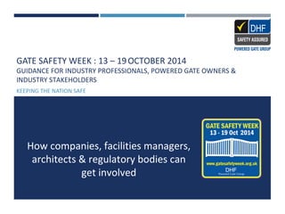 GATE SAFETY WEEK : 13 – 19OCTOBER 2014
GUIDANCE FOR INDUSTRY PROFESSIONALS, POWERED GATE OWNERS &
INDUSTRY STAKEHOLDERS
KEEPING THE NATION SAFE
How companies, facilities managers,
architects & regulatory bodies can
get involved
 