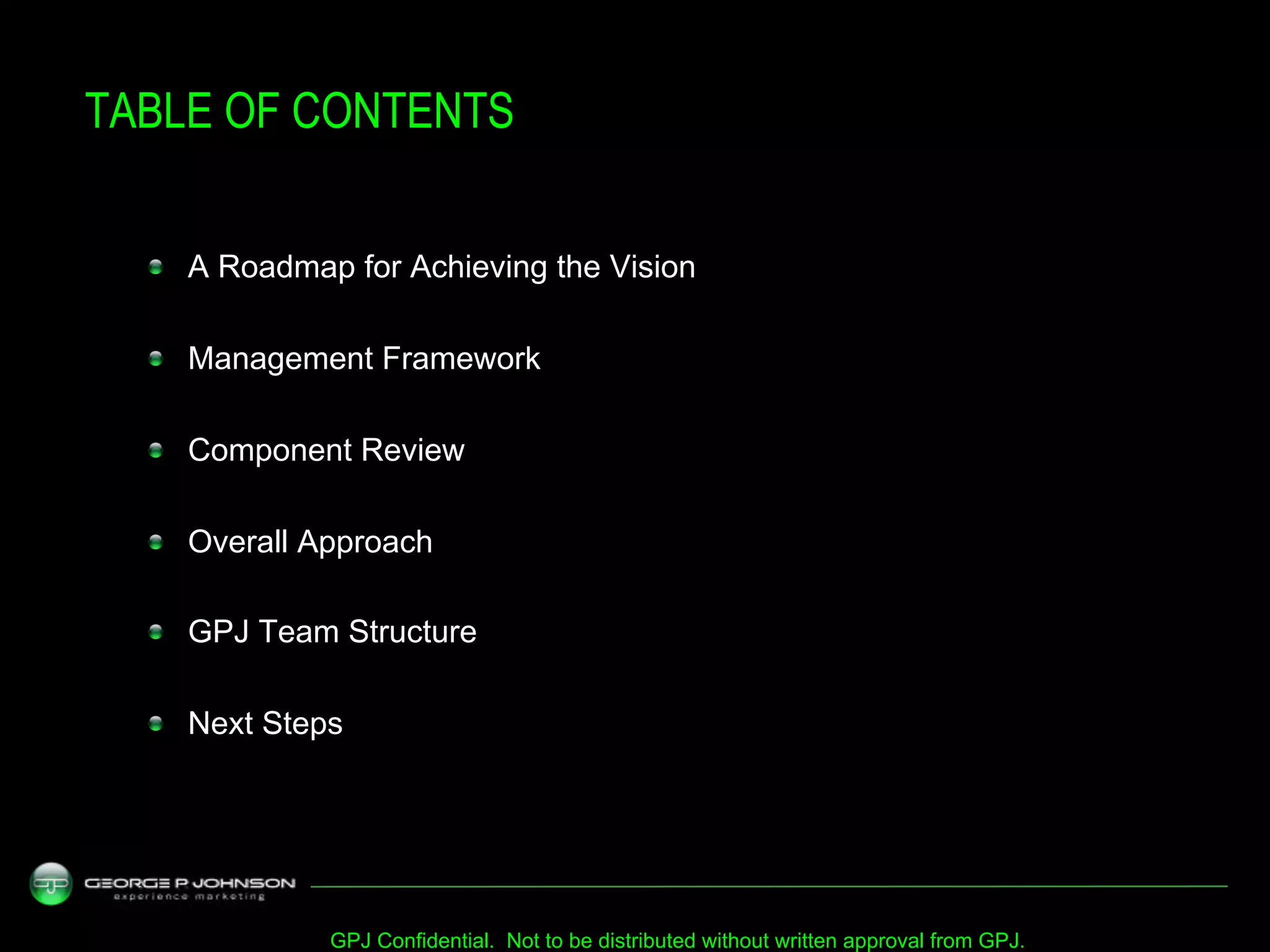 TABLE OF CONTENTS


  !   A Roadmap for Achieving the Vision


  !   Management Framework


  !   Component Review


  !   Overall Approach


  !   GPJ Team Structure


  !   Next Steps




               GPJ Confidential. Not to be distributed without written approval from GPJ.
 