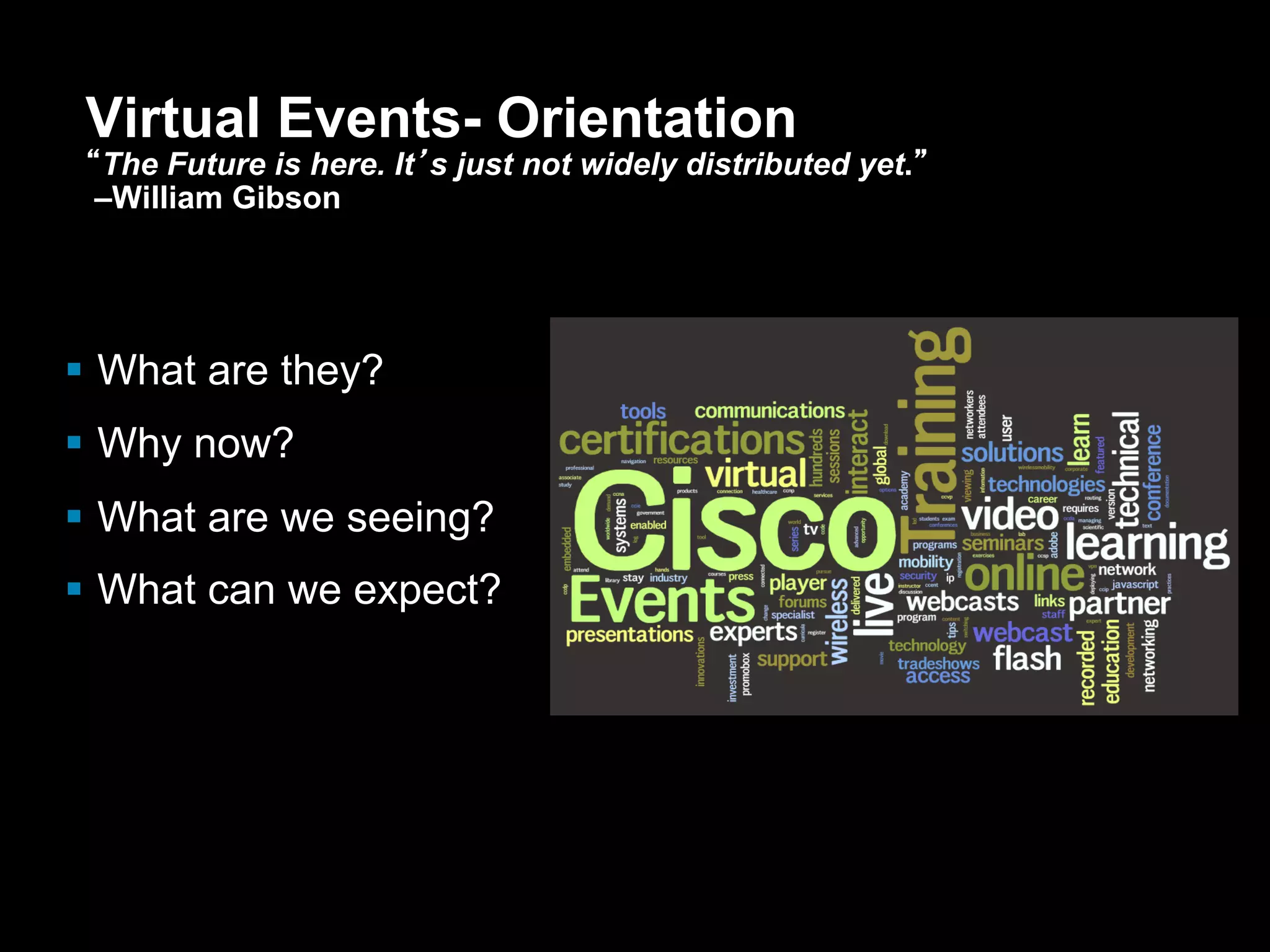 Virtual Events- Orientation
       “The Future is here. It’s just not widely distributed yet.”
        –William Gibson




      What are they?
      Why now?
      What are we seeing?
      What can we expect?




Presentation_ID   © 2006 Cisco Systems, Inc. All rights reserved.   Cisco Confidential   14
 