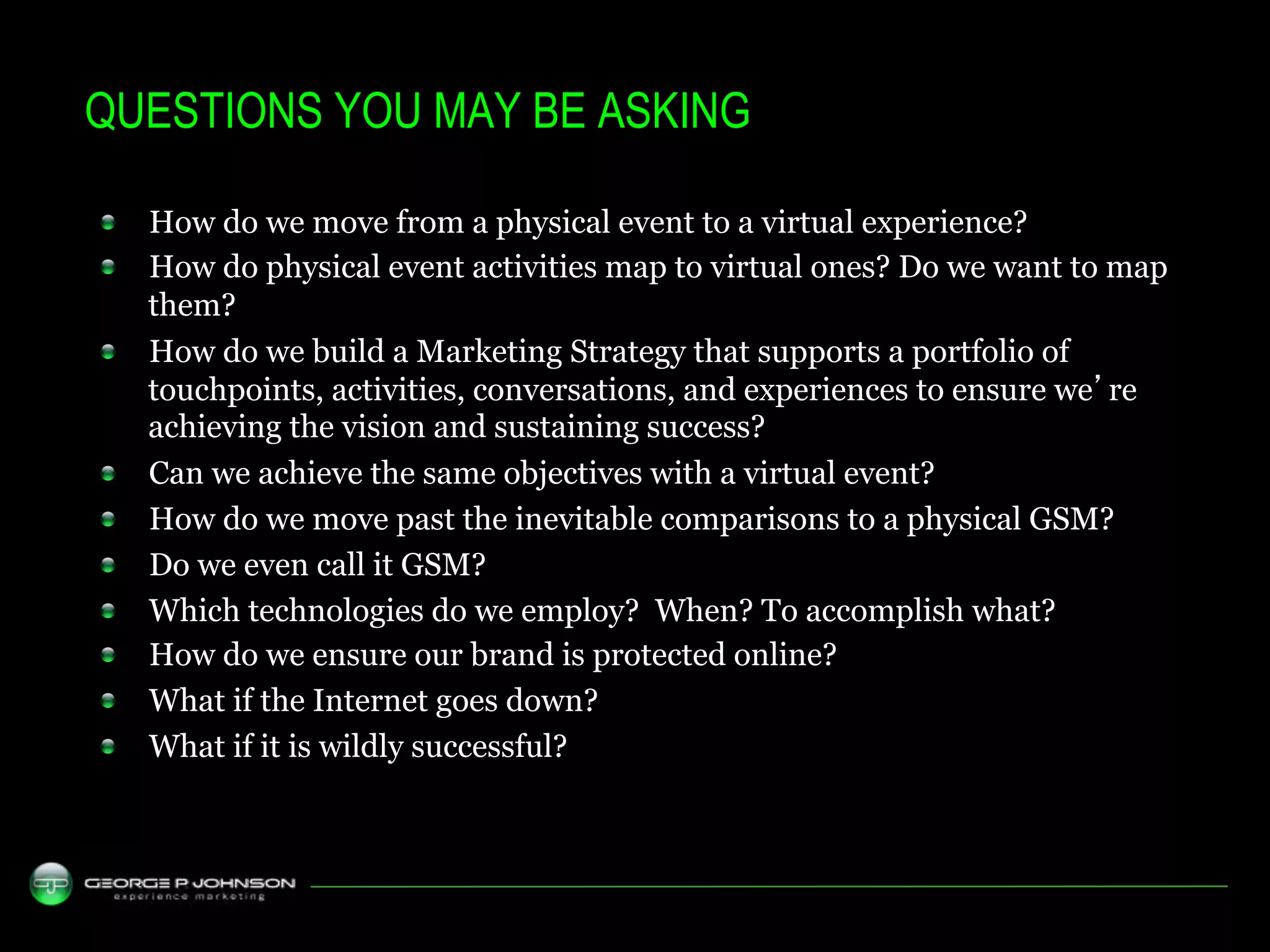 QUESTIONS YOU MAY BE ASKING

!    How do we move from a physical event to a virtual experience?
!    How do physical event activities map to virtual ones? Do we want to map
     them?
!    How do we build a Marketing Strategy that supports a portfolio of
     touchpoints, activities, conversations, and experiences to ensure we’re
     achieving the vision and sustaining success?
!    Can we achieve the same objectives with a virtual event?
!    How do we move past the inevitable comparisons to a physical GSM?
!    Do we even call it GSM?
!    Which technologies do we employ? When? To accomplish what?
!    How do we ensure our brand is protected online?
!    What if the Internet goes down?
!    What if it is wildly successful?
 