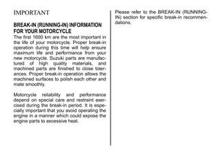 IMPORTANT
BREAK-IN (RUNNING-IN) INFORMATION
FOR YOUR MOTORCYCLE
The first 1600 km are the most important in
the life of your motorcycle. Proper break-in
operation during this time will help ensure
maximum life and performance from your
new motorcycle. Suzuki parts are manufac-
tured of high quality materials, and
machined parts are finished to close toler-
ances. Proper break-in operation allows the
machined surfaces to polish each other and
mate smoothly.
Motorcycle reliability and performance
depend on special care and restraint exer-
cised during the break-in period. It is espe-
cially important that you avoid operating the
engine in a manner which could expose the
engine parts to excessive heat.
Please refer to the BREAK-IN (RUNNING-
IN) section for specific break-in recommen-
dations.
 