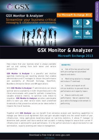 GSX Monitor & Analyzer 
Microsoft Exchange 2013 
Help ensure that your business email is always available and up and running from both server and service perspectives. 
GSX Monitor & Analyzer is a powerful and intuitive agentless monitoring and reporting solution that enables administrators and IT managers to ensure the performance and availability of Microsoft Exchange, SharePoint, BlackBerry Enterprise Server and IBM applications. 
With GSX Monitor & Analyzer IT administrators can ensure optimal service availability in both On-premises and in the Cloud environments with powerful synthetic transactions, valuable analytics metrics, to optimize costs linked to migration. GSX Monitor & Analyzer provides customizable alerts to warn you when service levels reach predefined thresholds so that preventive actions can be taken before it impacts the line-of-business. 
BENEFITS 
● Out-of-the box proactive tool with pre-configured automated reports and alerts 
● Monitoring solution to manage and reduce IT overhead 
● Collect and report on all critical statistics to prevent future performance and capacity issues 
● Ensure continuity and performance - See at a glance how your entire Exchange environment is performing 
Together with GSX Analyzer you can benefit from extensive analysis and reporting capabilities to manage your Service Level Agreement (SLA) and gain valuable insights into the overall health of your infrastructure. Using applications baselining based on real-time statistics, it allows IT manager to determine both present and future needs as well as assist in making changes to ensure their current IT infrastructure is optimized for peak performance. It is the perfect solutions to adjust decisions for cost optimization, capacity planning and resource management. 
For Microsoft Exchange 2013  