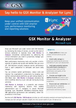 GSX Monitor & Analyzer 
Microsoft Lync 
Keep your Microsoft Lync under control with GSX Solutions by monitoring the status of servers, as well as the level of services delivered to business lines. GSX Monitor & Analyzer streamlines communication by delivering the critical information you need to proactively manage Lync and avoid any system issues. 
Most performance monitoring tools only provide a bird’s- eyeview of systems and servers and whether they are on or off. GSX Solutions actually measures service performance from a user’s perspective to anticipate and avoid costly outages. 
You can enhance system performance, reduce costs and improve the organization’s productivity by keeping your unified communications platforms up and running thanks to GSX Robot User. GSX Monitor & Analyzer simulates the entire workflow done by a Lync end-user during day-to-day activities. 
GSX Monitor & Analyzer is a powerful and intuitive monitoring and reporting solution that enables administrators and IT managers to ensure Microsoft Exchange, Lync, SharePoint, BlackBerry Enterprise Server, IBM applications performance and availability, either On- premises or in the Cloud. 
BENEFITS 
● Single platform to keep your unified communications up and running. 
● Avoid costly outages by proactively monitoring the services availability of your Lync deployment. 
● Anticipate potential business line performance slowdowns by giving accurate metrics of the performance and quality of the services delivered. 
● Provide real insight to the quality of service delivered to your end-user and increase business line acceptance. 
● Ensure end user satisfaction and drive adoption by constantly simulating users, alerting for performance and latency issues. 
Bundled with GSX Monitor, GSX Analyzer provides you with extensive analysis and reporting features to manage your SLA and gain valuable insights into the overall health of your infrastructure.  