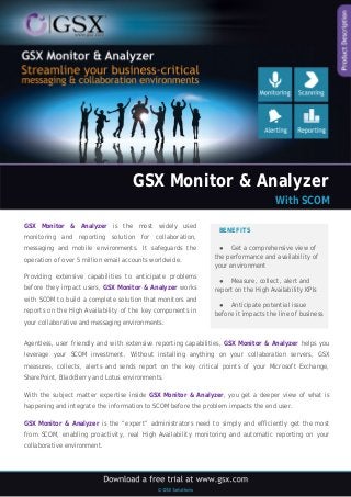 GSX Monitor & Analyzer 
With SCOM 
GSX Monitor & Analyzer is the most widely used monitoring and reporting solution for collaboration, messaging and mobile environments. It safeguards the operation of over 5 million email accounts worldwide. 
Providing extensive capabilities to anticipate problems before they impact users, GSX Monitor & Analyzer works with SCOM to build a complete solution that monitors and reports on the High Availability of the key components in your collaborative and messaging environments. 
BENEFITS 
● Get a comprehensive view of the performance and availability of your environment 
● Measure, collect, alert and report on the High Availability KPIs 
● Anticipate potential issue before it impacts the line of business 
Agentless, user friendly and with extensive reporting capabilities, GSX Monitor & Analyzer helps you leverage your SCOM investment. Without installing anything on your collaboration servers, GSX measures, collects, alerts and sends report on the key critical points of your Microsoft Exchange, SharePoint, BlackBerry and Lotus environments. 
With the subject matter expertise inside GSX Monitor & Analyzer, you get a deeper view of what is happening and integrate the information to SCOM before the problem impacts the end user. 
GSX Monitor & Analyzer is the “expert” administrators need to simply and efficiently get the most from SCOM, enabling proactivity, real High Availability monitoring and automatic reporting on your collaborative environment.  