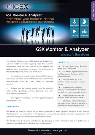 GSX Monitor & Analyzer
Microsoft SharePoint
GSX Solutions’ flagship products, GSX Monitor and Analyzer, give
customers insight into what’s happening inside their SharePoint
environments. Using the data collected in GSX Monitor, GSX
Analyzer allows organizations to improve the performance of

Increasing control through a visual dashboard of the current

status of all SharePoint servers and services in your environment.
Underperforming servers are clearly

flagged

for

immediate

attention.
●

Reducing cost by targeting specific areas for corrective

action, and by highlighting performance bottlenecks before they
cause major business impacts.
●

●
No code installed on any SharePoint
server in your environment.
●

SharePoint and deliver business value. This includes:
●

BENEFITS

Ensuring performance of your SharePoint applications against

GSX Monitor experiences SharePoint

and its services in the same way that
business users do.
●
Simulates critical day to day
activities with the SharePoint scenarios
feature
●

Increases control through an

interactive visual dashboard that displays
service levels from the user's perspective.
●
Allows you to automatically and
cyclically access mission critical sites.

their respective SLA's.

●
GSX Monitor collects and collates
the results of user experience scenarios to

Simple to use

measure availability and performance.

GSX Monitor for SharePoint checks the key services users need to access particular SharePoint servers. Different
SharePoint servers can be monitored for the appropriate services, allowing a flexible and tailored approach line with
the service delivery architecture of your SharePoint environment.
GSX Monitor keeps the business up-and-running by identifying SharePoint applications that have performance or
availability bottlenecks before they cause major business impacts.

 
