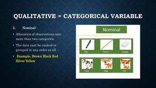 QUALITATIVE = CATEGORICAL VARIABLE
2. Nominal:
• Allocation of observations into
more than two categories.
• The data cant be ranked or
grouped in any order at all
• Example, Brown Black Red
Silver Yellow
 