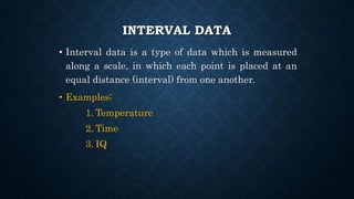 INTERVAL DATA
• Interval data is a type of data which is measured
along a scale, in which each point is placed at an
equal distance (interval) from one another.
• Examples;
1. Temperature
2. Time
3. IQ
 