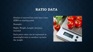 RATIO DATA
Similar to interval but ratio has a true
ZERO or starting point
Example;
Hight, Weight, Length, distance,
traveled
Each point value can be expressed as
meaningful ratio to another e.g twice
the weight
 