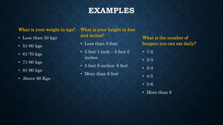EXAMPLES
What is your weight in kgs?
• Less than 50 kgs
• 51-60 kgs
• 61-70 kgs
• 71-80 kgs
• 81-90 kgs
• Above 90 Kgs
What is your height in feet
and inches?
• Less than 5 feet.
• 5 feet 1 inch – 5 feet 5
inches
• 5 feet 6 inches- 6 feet
• More than 6 feet
What is the number of
burgers you can eat daily?
• 1-2
• 2-3
• 3-4
• 4-5
• 5-6
• More than 6
 