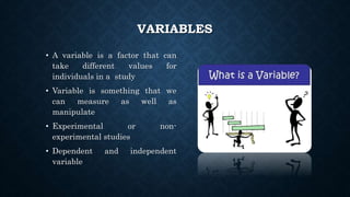 VARIABLES
• A variable is a factor that can
take different values for
individuals in a study
• Variable is something that we
can measure as well as
manipulate
• Experimental or non-
experimental studies
• Dependent and independent
variable
 