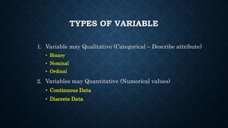 TYPES OF VARIABLE
1. Variable may Qualitative (Categorical – Describe attribute)
• Binary
• Nominal
• Ordinal
2. Variables may Quantitative (Numerical values)
• Continuous Data
• Discrete Data
 