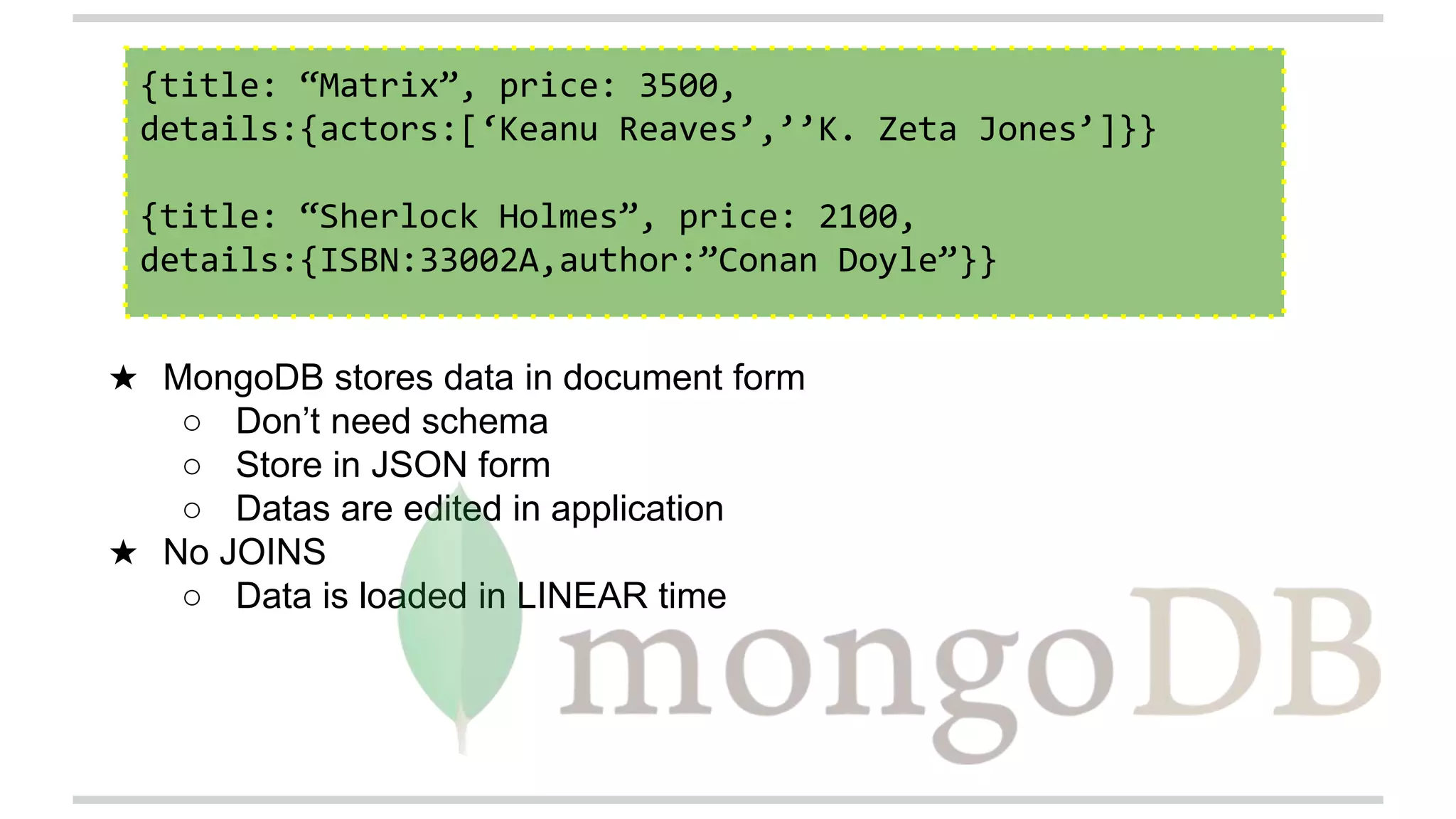 {title: “Matrix”, price: 3500,
details:{actors:[‘Keanu Reaves’,’’K. Zeta Jones’]}}
{title: “Sherlock Holmes”, price: 2100,
details:{ISBN:33002A,author:”Conan Doyle”}}
★ MongoDB stores data in document form
○ Don’t need schema
○ Store in JSON form
○ Datas are edited in application
★ No JOINS
○ Data is loaded in LINEAR time
 