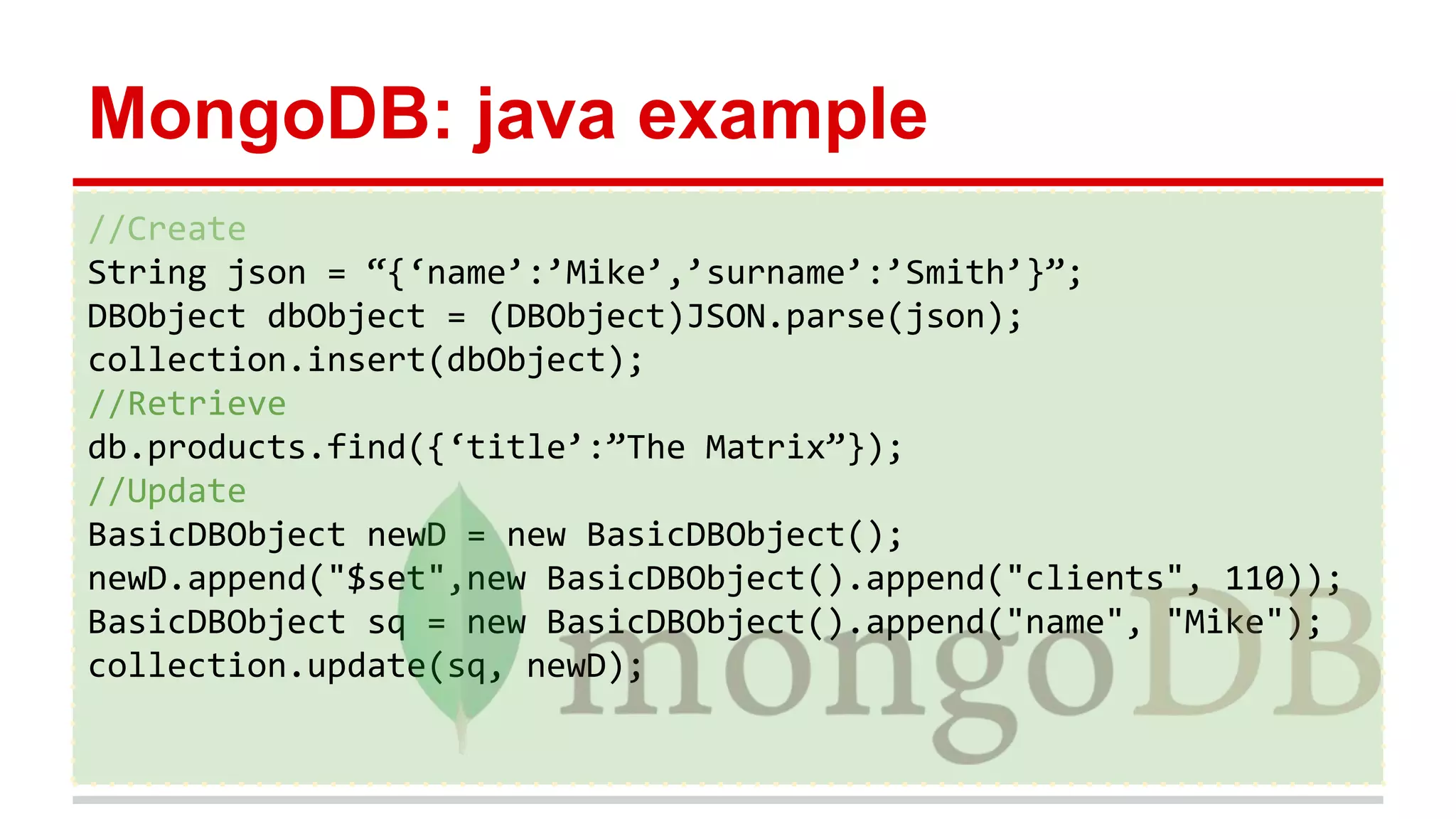 MongoDB: java example
//Create
String json = “{‘name’:’Mike’,’surname’:’Smith’}”;
DBObject dbObject = (DBObject)JSON.parse(json);
collection.insert(dbObject);
//Retrieve
db.products.find({‘title’:”The Matrix”});
//Update
BasicDBObject newD = new BasicDBObject();
newD.append("$set",new BasicDBObject().append("clients", 110));
BasicDBObject sq = new BasicDBObject().append("name", "Mike");
collection.update(sq, newD);
 