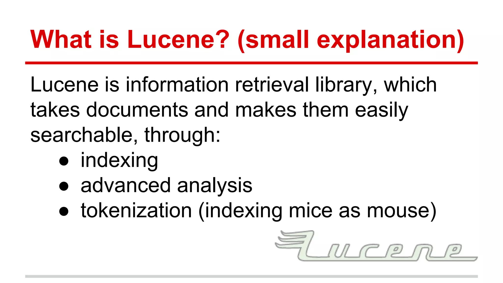 What is Lucene? (small explanation)
Lucene is information retrieval library, which
takes documents and makes them easily
searchable, through:
● indexing
● advanced analysis
● tokenization (indexing mice as mouse)
 
