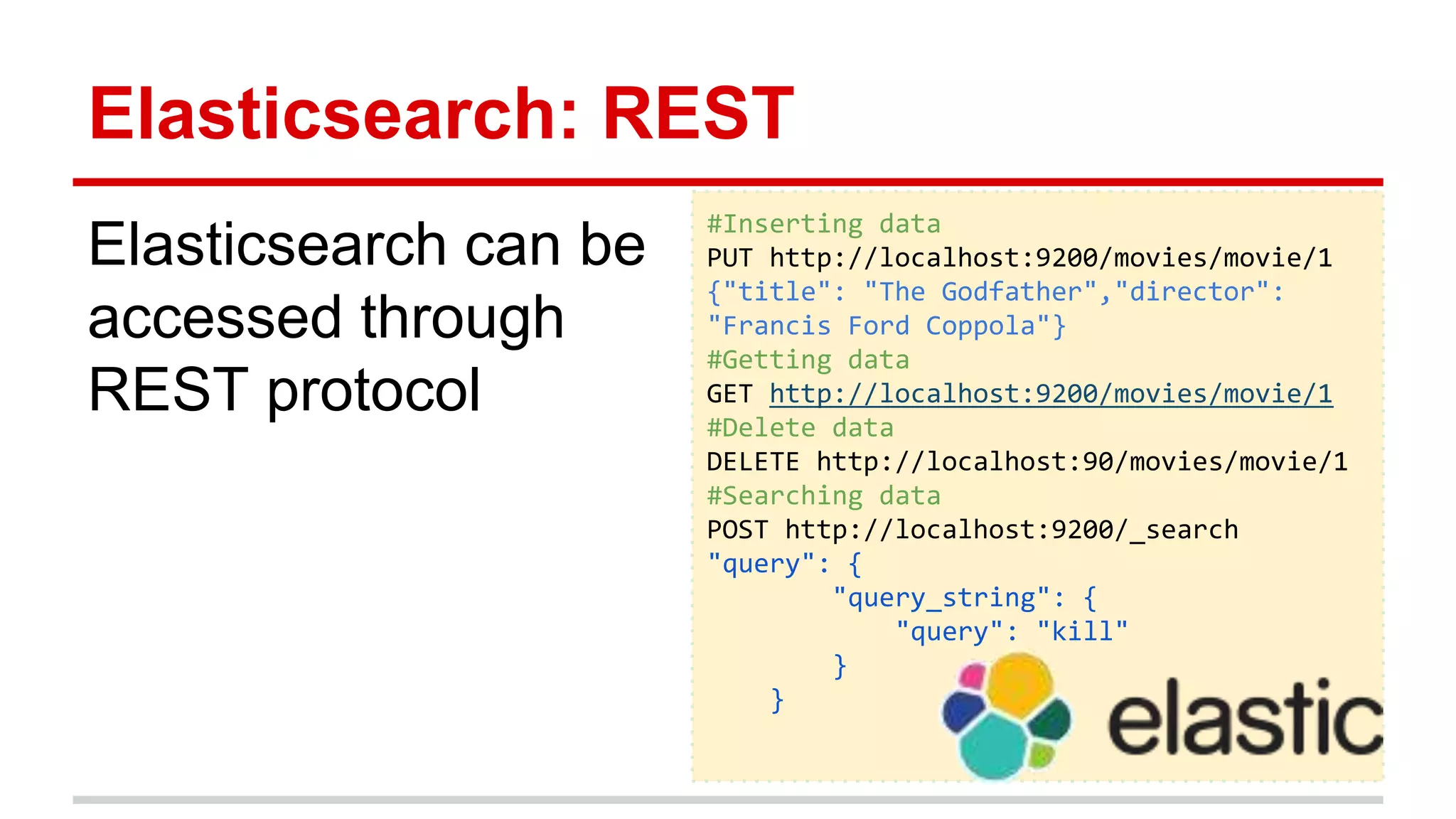 Elasticsearch: REST
Elasticsearch can be
accessed through
REST protocol
#Inserting data
PUT http://localhost:9200/movies/movie/1
{"title": "The Godfather","director":
"Francis Ford Coppola"}
#Getting data
GET http://localhost:9200/movies/movie/1
#Delete data
DELETE http://localhost:90/movies/movie/1
#Searching data
POST http://localhost:9200/_search
"query": {
"query_string": {
"query": "kill"
}
}
 