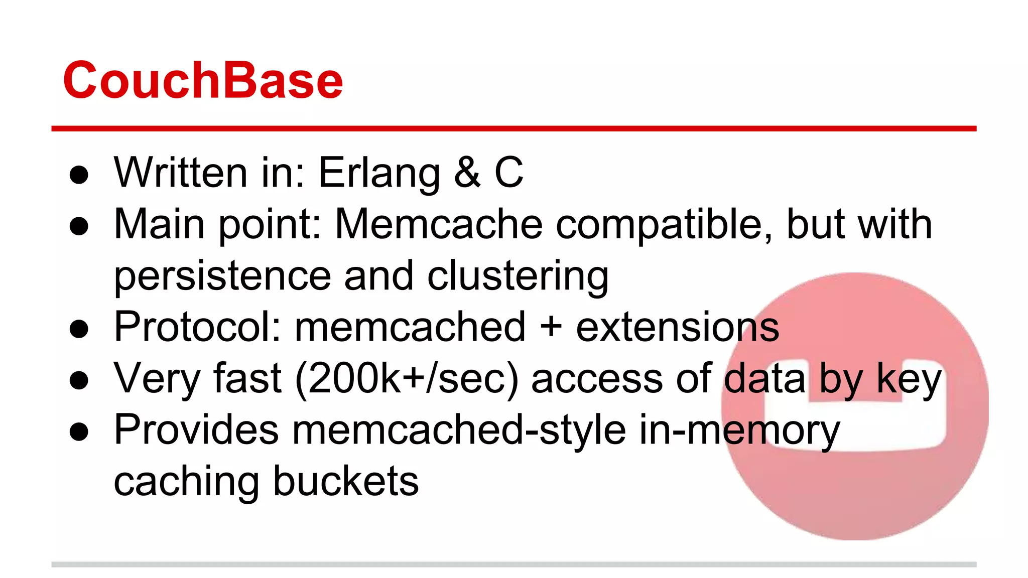 CouchBase
● Written in: Erlang & C
● Main point: Memcache compatible, but with
persistence and clustering
● Protocol: memcached + extensions
● Very fast (200k+/sec) access of data by key
● Provides memcached-style in-memory
caching buckets
 