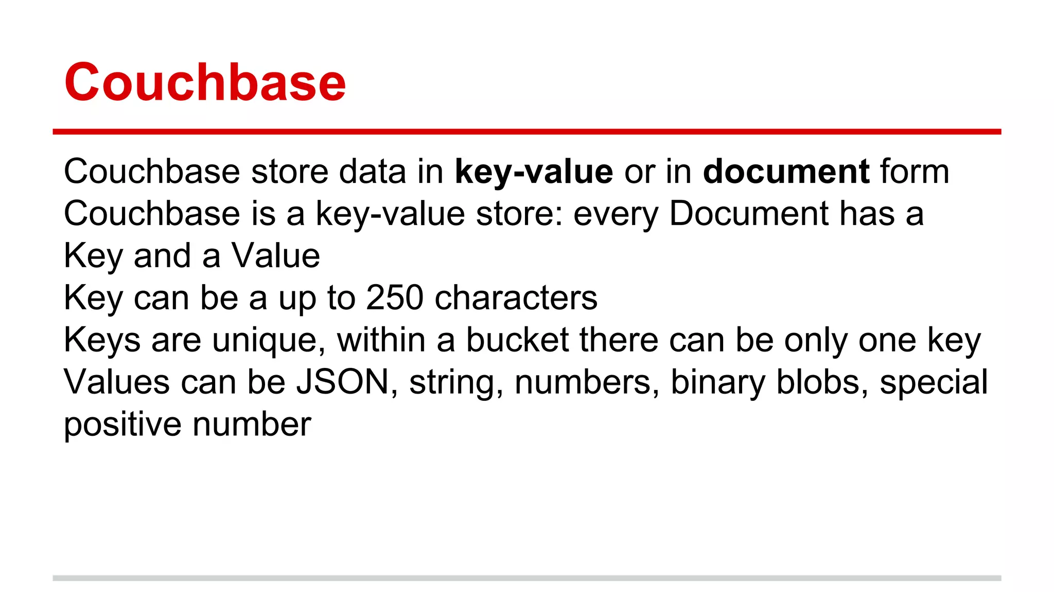 Couchbase
Couchbase store data in key-value or in document form
Couchbase is a key-value store: every Document has a
Key and a Value
Key can be a up to 250 characters
Keys are unique, within a bucket there can be only one key
Values can be JSON, string, numbers, binary blobs, special
positive number
 