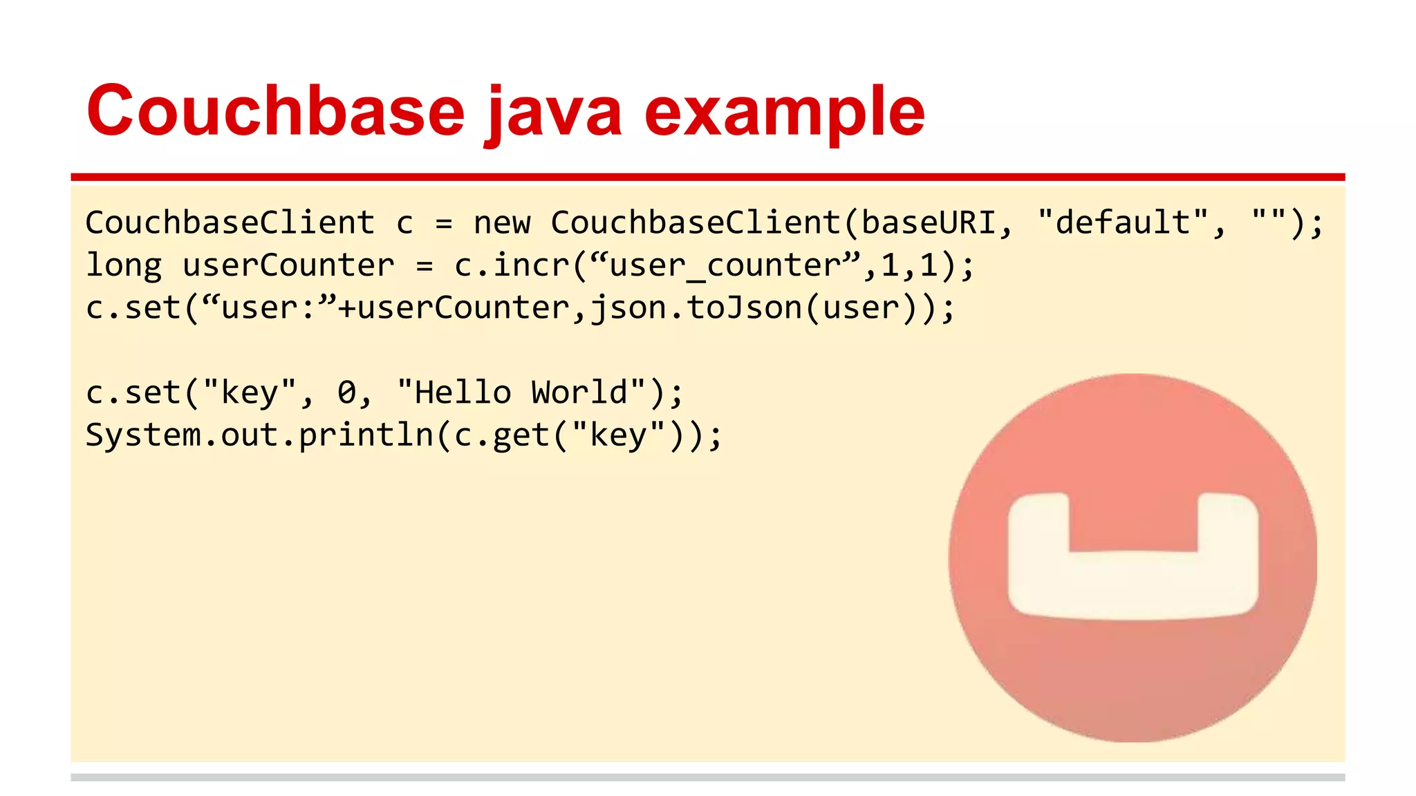 Couchbase java example
CouchbaseClient c = new CouchbaseClient(baseURI, "default", "");
long userCounter = c.incr(“user_counter”,1,1);
c.set(“user:”+userCounter,json.toJson(user));
c.set("key", 0, "Hello World");
System.out.println(c.get("key"));
 