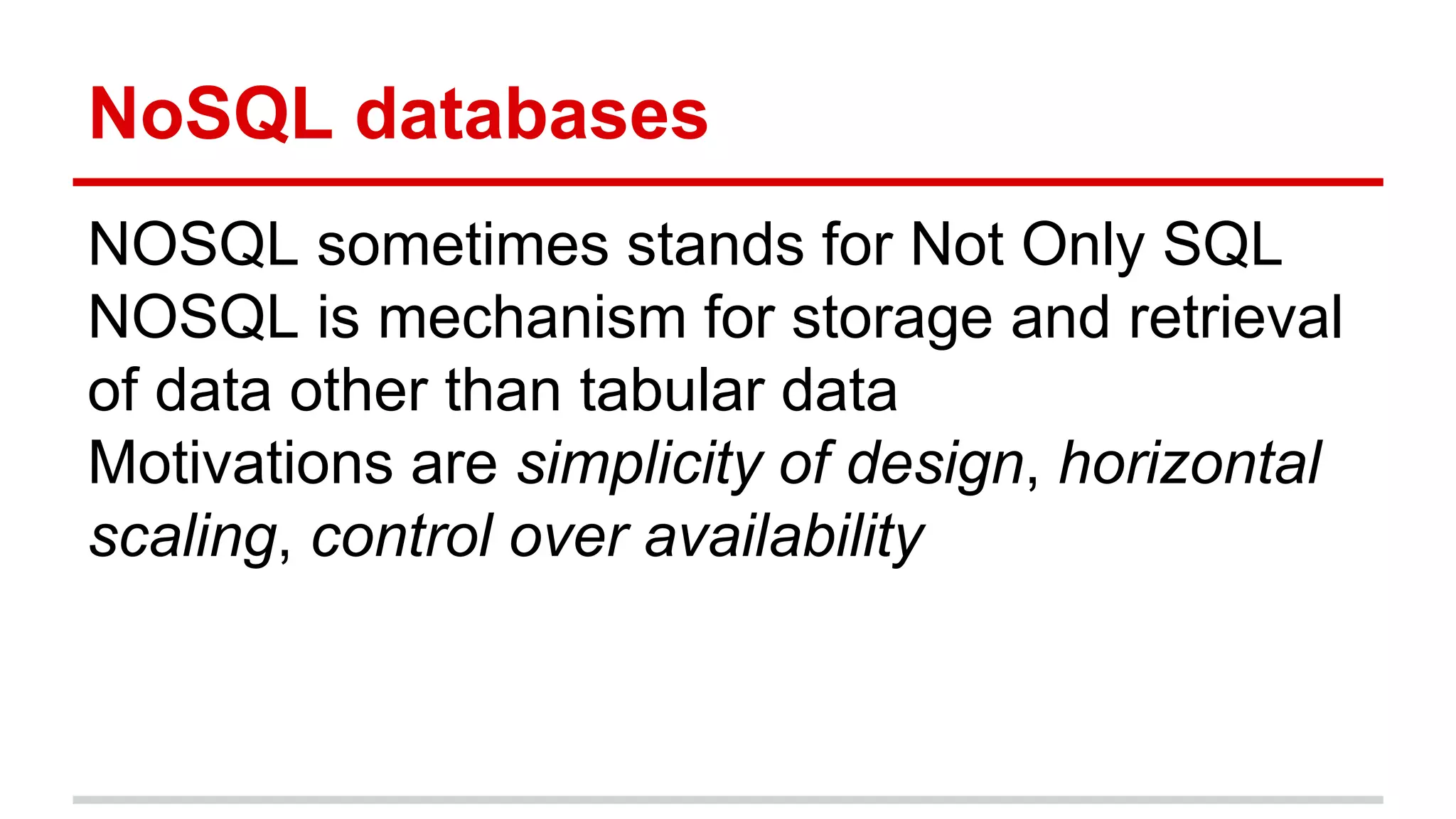 NoSQL databases
NOSQL sometimes stands for Not Only SQL
NOSQL is mechanism for storage and retrieval
of data other than tabular data
Motivations are simplicity of design, horizontal
scaling, control over availability
 