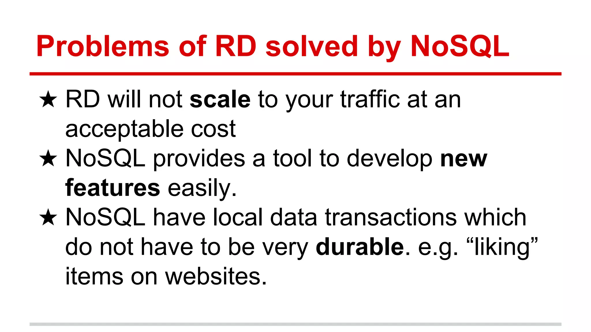 Problems of RD solved by NoSQL
★ RD will not scale to your traffic at an
acceptable cost
★ NoSQL provides a tool to develop new
features easily.
★ NoSQL have local data transactions which
do not have to be very durable. e.g. “liking”
items on websites.
 
