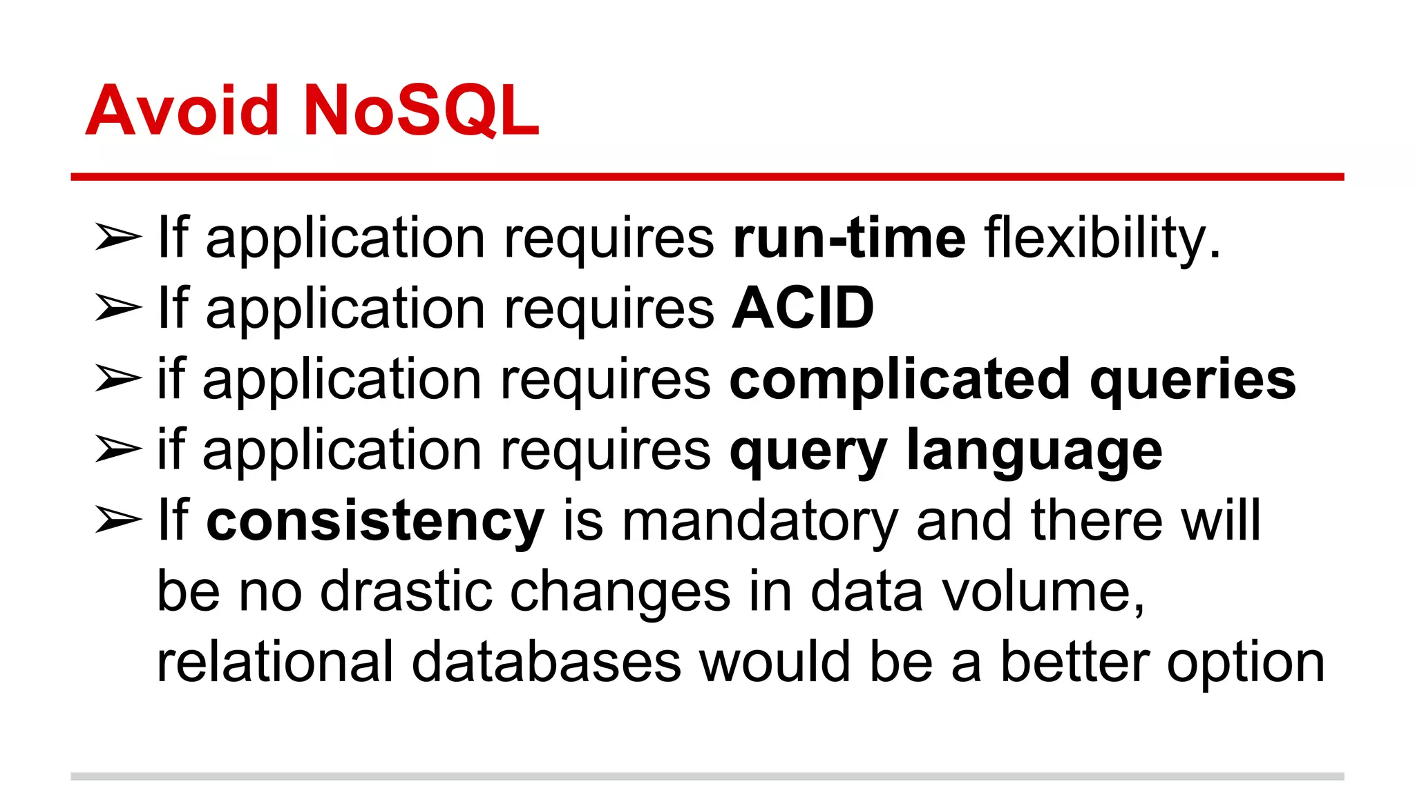 Avoid NoSQL
➢If application requires run-time flexibility.
➢If application requires ACID
➢if application requires complicated queries
➢if application requires query language
➢If consistency is mandatory and there will
be no drastic changes in data volume,
relational databases would be a better option
 