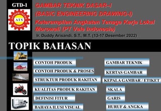 TOPIK BAHASAN
GAMBAR TEKNIK DASAR–I
(BASIC ENGINEERING DRAWING-I)
Keterampilan Angkatan Tenaga Kerja Lokal
Morowali (PT Vale Indonesia)
CONTOH PRODUK
CONTOH PRODUK & PROSES
STRUKTUR PRODUK RAKITAN
KUALITAS PRODUK RAKITAN
DEFINISI FITUR
BAHAYA ILUSI VISUAL
Ir. Duddy Arisandi, S.T., M.T. (13-17 Desember 2022)
GAMBAR TEKNIK
GTD-1
KERTAS GAMBAR
KEPALA GAMBAR / ETIKET
SKALA
GARIS
HURUF & ANGKA
 
