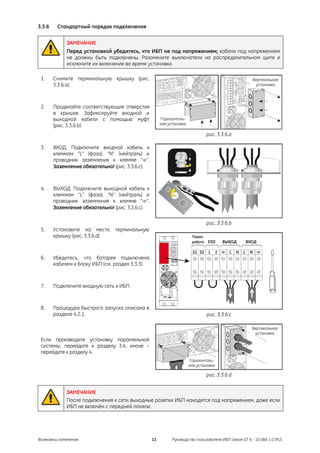 3.3.6    Стандартный порядок подключения


             ЗАМЕЧАНИЕ
             Перед установкой убедитесь, что ИБП не под напряжением; кабели под напряжением
             не должны быть подключены. Разомкните выключатели на распределительном щите и
             исключите их включение во время установки.

 1.     Снимите терминальную крышку (рис.                                                             Вертикальная
        3.3.6.a).                                                                                      установка




 2.     Проделайте соответствующие отверстия
        в крышке. Зафиксируйте входной и
        выходной кабели с помощью муфт                 Горизонталь-
        (рис. 3.3.6.b).                                ная установка

                                                                                 рис. 3.3.6.a

 3.     ВХОД. Подключите входной кабель к
        клеммам “L” (фаза), “N” (нейтраль) и
        проводник заземления к клемме “ ”.
        Заземление обязательно! (рис. 3.3.6.c).



 4.     ВЫХОД. Подключите выходной кабель к
        клеммам “L” (фаза), “N” (нейтраль) и
        проводник заземления к клемме “ ”.
        Заземление обязательно! (рис. 3.3.6.c).

                                                                                 рис. 3.3.6.b
 5.     Установите на место терминальную
        крышку (рис. 3.3.6.d).                                          Парал.
                                                                        работа   ESD    ВЫХОД      ВХОД


 6.     Убедитесь, что батарея подключена
        кабелем к блоку ИБП (см. раздел 3.3.3).



 7.     Подключите входную сеть к ИБП.



 8.     Процедура быстрого запуска описана в
        разделе 4.2.1.                                                           рис. 3.3.6.c

                                                                                                      Вертикальная
                                                                                                       установка
 Если производите установку параллельной
 системы, перейдите к разделу 3.4, иначе –
 перейдите к разделу 4.
                                                                       Горизонталь-
                                                                       ная установка

                                                                                 рис. 3.3.6.d


             ЗАМЕЧАНИЕ
             После подключения к сети выходные розетки ИБП находятся под напряжением, даже если
             ИБП не включён с передней панели.




Возможны изменения                                11         Руководство пользователя ИБП серия GT 6 - 10 кВА 1.0 (RU)
 