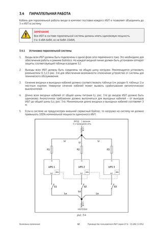 3.4        ПАРАЛЛЕЛЬНАЯ РАБОТА
Кабель для параллельной работы входи в комплект поставки каждого ИБП и позволяет объединить до
3-х ИБП в систему.


               ЗАМЕЧАНИЕ
               Все ИБП в составе параллельной системы должны иметь одинаковую мощность.
               (т.е. 6 кВА-6кВА, но не 6кВА-10кВА).


3.4.1      Установка параллельной системы

1.      Входы всех ИБП должны быть подключены к одной фазе сети переменного тока. Это необходимо для
        обеспечения работы в режиме байпаса. На каждой входной линии должен быть установлен аппарат
        защиты, соответсвующий таблице в разделе 3.2.

2.      Выходы всех ИБП должны быть соединены на общую шину нагрузки. Рекомендуется установить
        размыкатели (S 1,2,3 рис. 3.4) для обеспечения возможности отключения устройства от системы для
        технического обслуживания.

3.      Сечение входных и выходных кабелей должно соответствовать таблице (см. раздел 9, таблица 1) и
        местным нормам. Неверное сечение кабелей может вызвать срабатывание автоматических
        выключателей.

4.      Длина всех входных кабелей от общей шины питания (Li, рис. 3.4) до входов ИБП должна быть
        одинакова. Аналогичное требование должно выполняться для выходных кабелей – от выходов
        ИБП до общей шины (Lo, рис. 3.4). Минимальная длина входных и выходных кабелей составляет 3
        м.

5.      Если в системе не предусмотрен внешний сервисный байпас, то нагрузка на систему не должна
        превышать 100% номинальной мощности одиночного ИБП.

                                               ВХОД 1-фазная
                                              3-х проводная сеть




                                                  НАГРУЗКА

                                                  рис. 3.4


Возможны изменения                                12         Руководство пользователя ИБП серия GT 6 - 10 кВА 1.0 (RU)
 